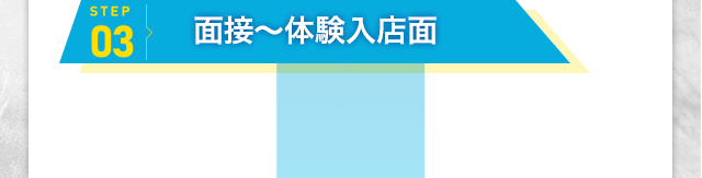 [STEP3]面接～体験入店面 面接に行き、お店を気に入って頂ければ
                体験入店となります