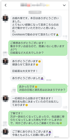 「お疲れ様です。本日はありがとうございました。とてもいい経験になって是非こちらのお店で働かせていただきたいと思いましたCHARMANで勤めさせていただきます。」「ご感想ありがとうございます!働きやすいお店なので間違いないと思いますよ(^^)日給面など大丈夫でしたか？」「ありがとうございます。頑張らせて頂きます。日給面は大丈夫です！」「ありがとうございました」「良かったです。次回の日程と源氏名はお決まりですか？」「一応明日から出勤させて頂きます！源氏名も既に決まっていたのでお伝えしております。」「了解です！万が一辞めたくなってしまったり、他店舗に移りたくなってしまった時もサポートしますので、何かございましたらご連絡くださいね」「ご丁寧にありがとうございます。今後ともよろしくお願い致します。」