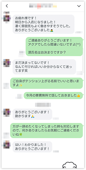 「お疲れ様です！明日から入店になりました！凄く雰囲気よく働きやすそうでした。ありがとうございました」「ご連絡ありがとうございます！アクアでしたら間違いないですよ(^^)源氏名はお決まりですか？」「まだ決まってないです！なんて付ければいいか分からなくて迷ってます笑」「ご自身がテンション上がる名前でいいと思いますよ」「今月の寮費無料で話しておきました」「ありがとうございます！助かります」「万が一辞めたくなってしまった時も対応しますので、何かありましたらお気軽にご連絡くださいね」「はい！わかりました！ありがとうございます！」