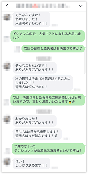「そうなんですか！わかりました！入店決めましたよ！！」「イケメンなので、人気ホストになれると思いました!」「次回の日程と源氏名はお決まりですか？」「そんなことないです！ありがとうございます！！」「次回の日程は決まり次第連絡することにしました!!源氏名は悩んでいます!」「では、決まりましたらまたご連絡頂ければと思いますので、宜しくお願いいたします」「わかりました!ありがとうございます!!」「日にちは8日から出勤します!源氏名はまだ悩んでいます！笑」「了解です！(^^)テンション上がる源氏名決まるといいですね！」「はい！しっかり決めます！」